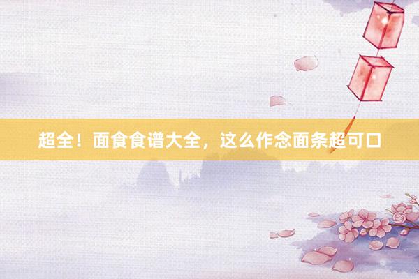 超全！面食食谱大全，这么作念面条超可口