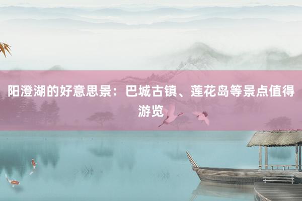 阳澄湖的好意思景：巴城古镇、莲花岛等景点值得游览